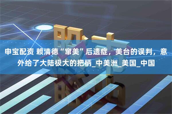 申宝配资 赖清德“窜美”后遗症，美台的误判，意外给了大陆极大的把柄_中美洲_美国_中国