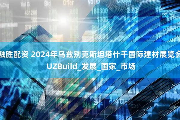 融胜配资 2024年乌兹别克斯坦塔什干国际建材展览会 UZBuild_发展_国家_市场