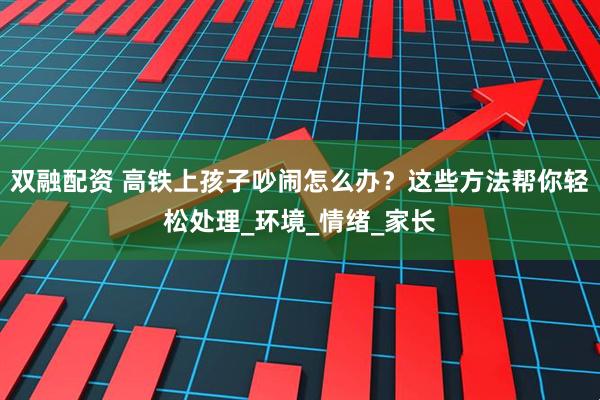 双融配资 高铁上孩子吵闹怎么办？这些方法帮你轻松处理_环境_情绪_家长