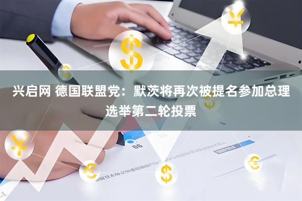 兴启网 德国联盟党：默茨将再次被提名参加总理选举第二轮投票
