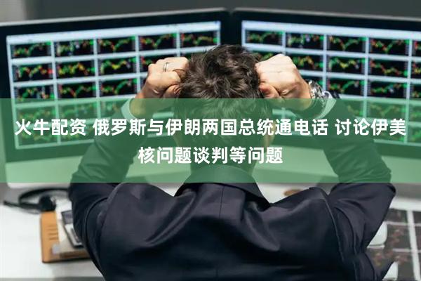 火牛配资 俄罗斯与伊朗两国总统通电话 讨论伊美核问题谈判等问题