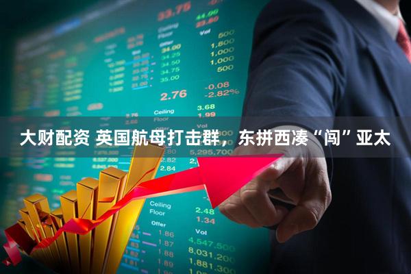 大财配资 英国航母打击群，东拼西凑“闯”亚太