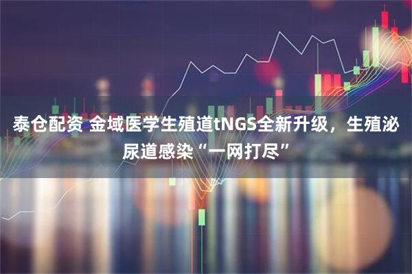 泰仓配资 金域医学生殖道tNGS全新升级，生殖泌尿道感染“一网打尽”