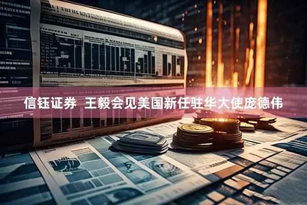 信钰证券  王毅会见美国新任驻华大使庞德伟