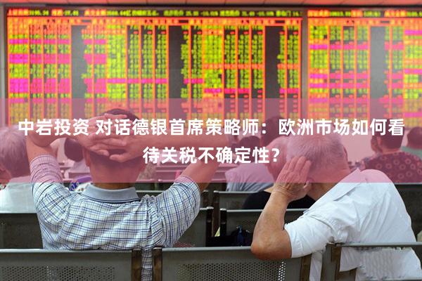 中岩投资 对话德银首席策略师：欧洲市场如何看待关税不确定性？