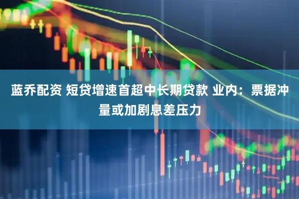 蓝乔配资 短贷增速首超中长期贷款 业内：票据冲量或加剧息差压力