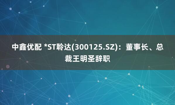 中鑫优配 *ST聆达(300125.SZ)：董事长、总裁王明圣辞职