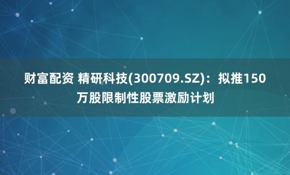 财富配资 精研科技(300709.SZ)：拟推150万股限制性股票激励计划