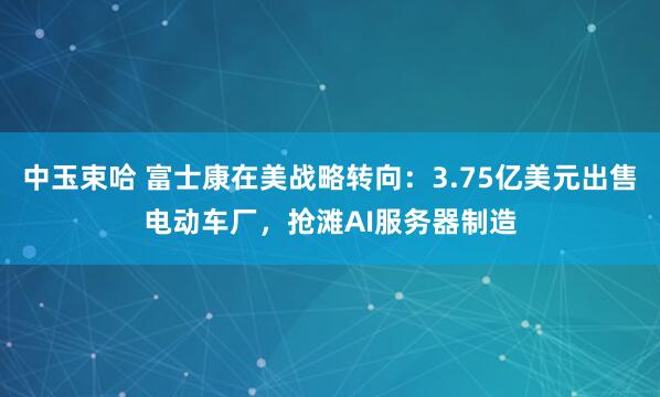中玉束哈 富士康在美战略转向：3.75亿美元出售电动车厂，抢滩AI服务器制造