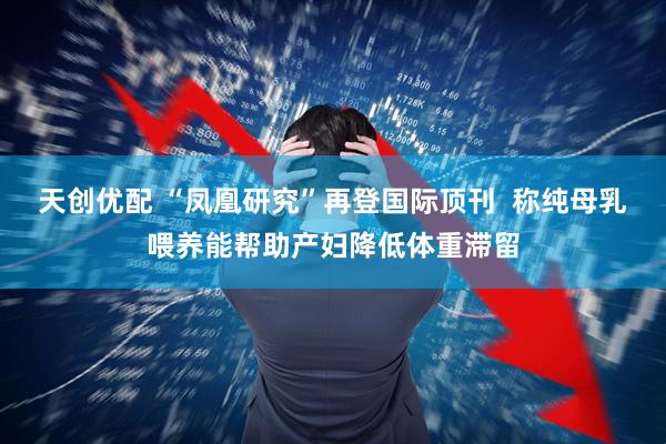 天创优配 “凤凰研究”再登国际顶刊  称纯母乳喂养能帮助产妇降低体重滞留