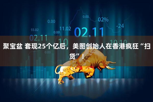 聚宝盆 套现25个亿后，美图创始人在香港疯狂“扫货”！