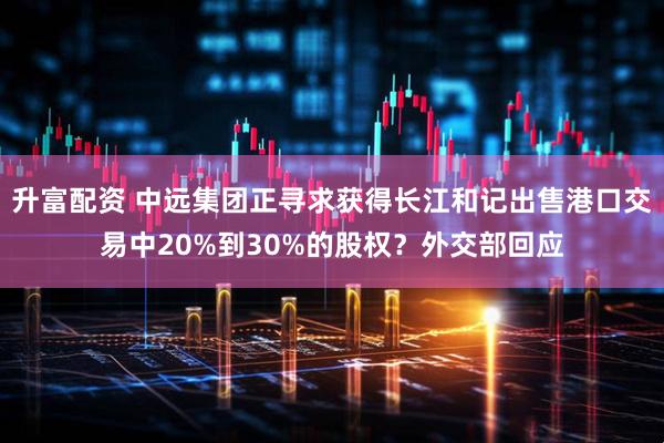 升富配资 中远集团正寻求获得长江和记出售港口交易中20%到30%的股权？外交部回应