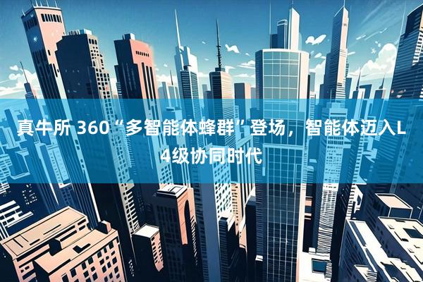 真牛所 360“多智能体蜂群”登场，智能体迈入L4级协同时代