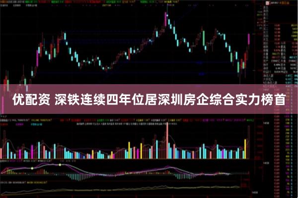 优配资 深铁连续四年位居深圳房企综合实力榜首