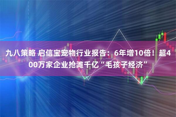 九八策略 启信宝宠物行业报告：6年增10倍！超400万家企业抢滩千亿“毛孩子经济”