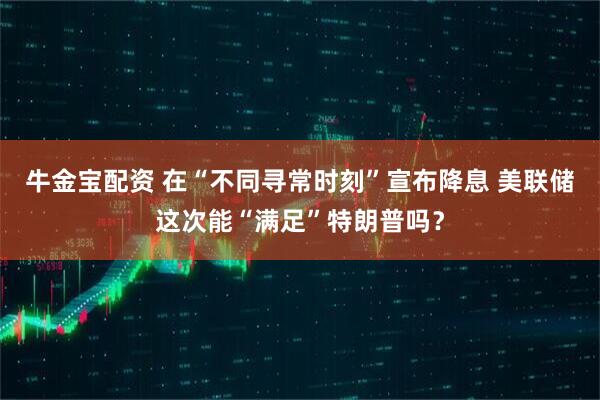 牛金宝配资 在“不同寻常时刻”宣布降息 美联储这次能“满足”特朗普吗？