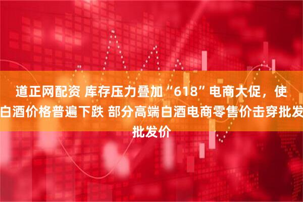 道正网配资 库存压力叠加“618”电商大促,使得白酒价格普遍下跌 部分高端白酒电商零售价击穿批发价
