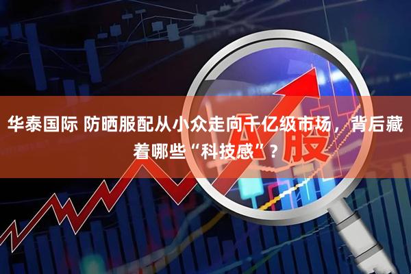 华泰国际 防晒服配从小众走向千亿级市场,背后藏着哪些“科技感”?