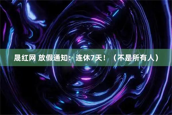 晟红网 放假通知：连休7天！（不是所有人）