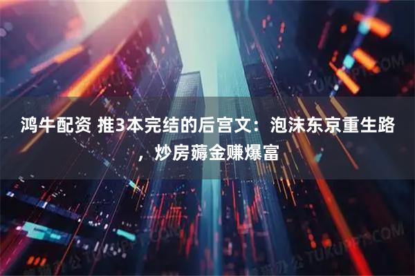 鸿牛配资 推3本完结的后宫文：泡沫东京重生路，炒房薅金赚爆富