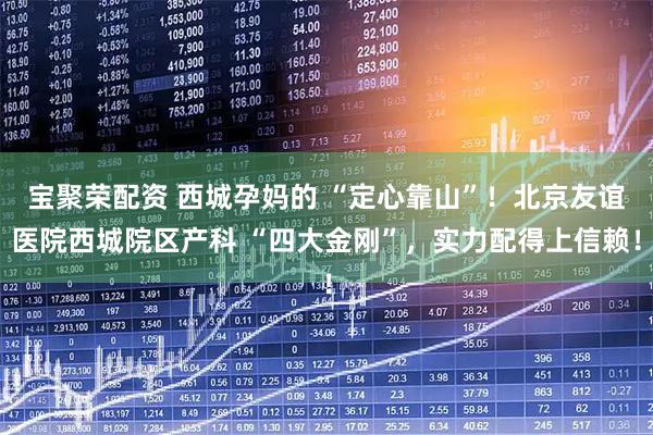 宝聚荣配资 西城孕妈的 “定心靠山”!北京友谊医院西城院区产科 “四大金刚”,实力配得上信赖!