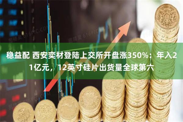 稳益配 西安奕材登陆上交所开盘涨350%:年入21亿元,12英寸硅片出货量全球第六