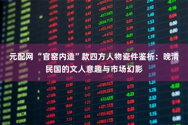 元配网 “官窑内造”款四方人物瓷件鉴析：晚清民国的文人意趣与市场幻影
