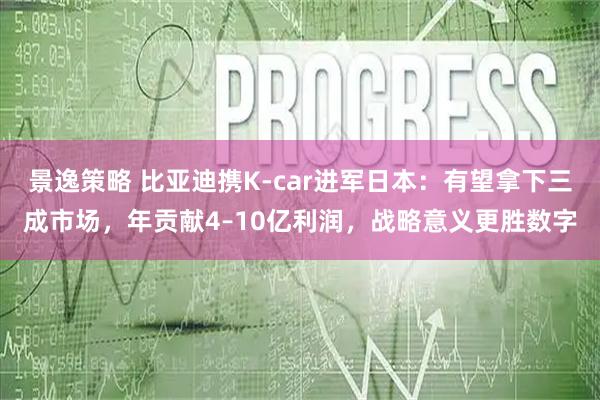 景逸策略 比亚迪携K-car进军日本:有望拿下三成市场,年贡献4–10亿利润,战略意义更胜数字
