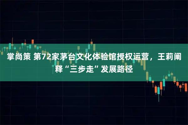 掌尚策 第72家茅台文化体验馆授权运营,王莉阐释“三步走”发展路径