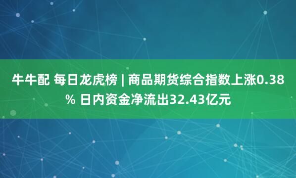 牛牛配 每日龙虎榜 | 商品期货综合指数上涨0.38% 日内资金净流出32.43亿元