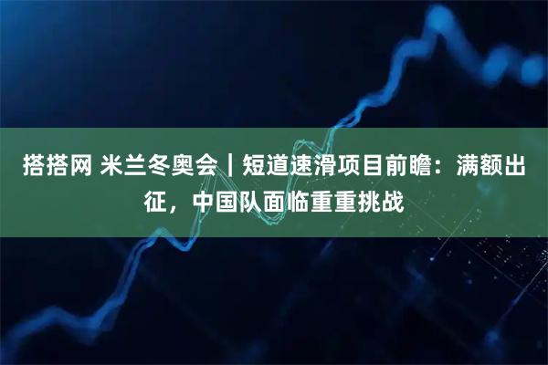 搭搭网 米兰冬奥会|短道速滑项目前瞻:满额出征,中国队面临重重挑战
