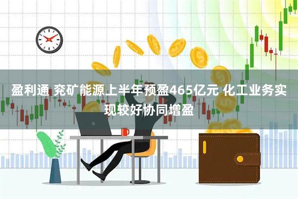 盈利通 兖矿能源上半年预盈465亿元 化工业务实现较好协同增盈