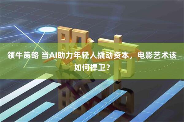 领牛策略 当AI助力年轻人撬动资本，电影艺术该如何捍卫？