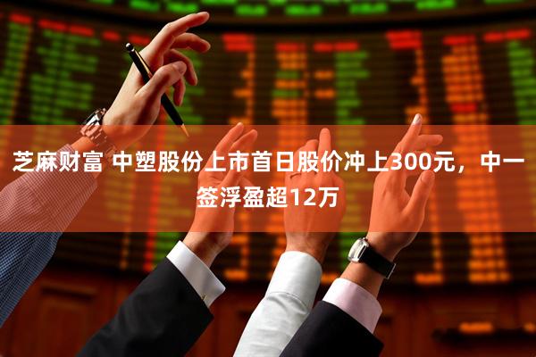 芝麻财富 中塑股份上市首日股价冲上300元，中一签浮盈超12万