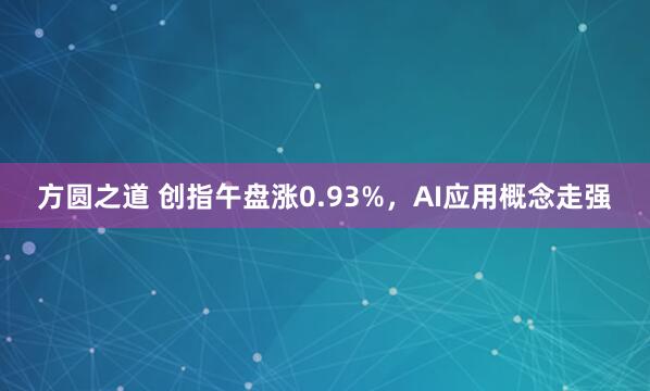 方圆之道 创指午盘涨0.93%，AI应用概念走强